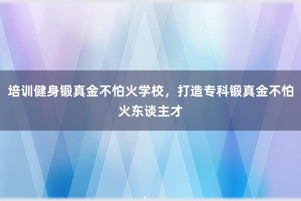 培训健身锻真金不怕火学校,打造专科锻真金不怕火东谈主才
